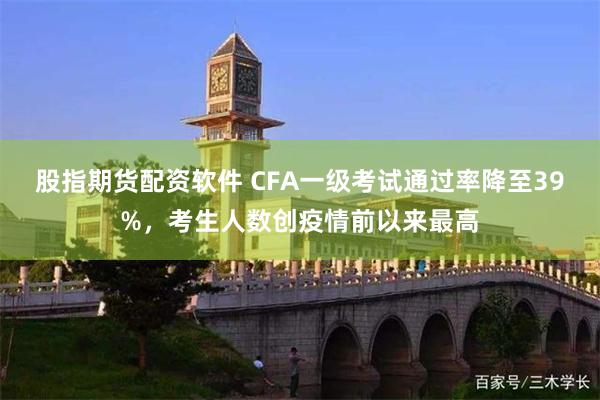 股指期货配资软件 CFA一级考试通过率降至39%，考生人数创疫情前以来最高