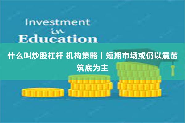 什么叫炒股杠杆 机构策略丨短期市场或仍以震荡筑底为主