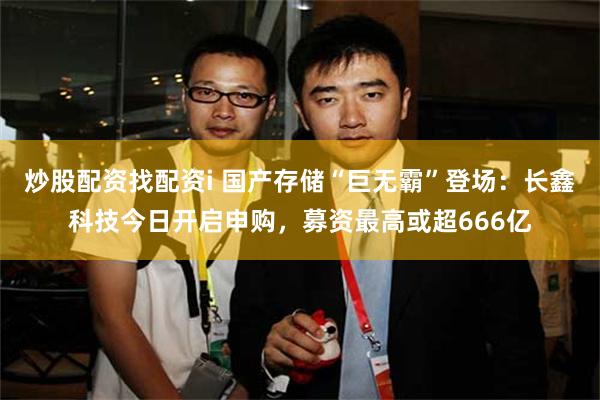 炒股配资找配资i 国产存储“巨无霸”登场：长鑫科技今日开启申购，募资最高或超666亿