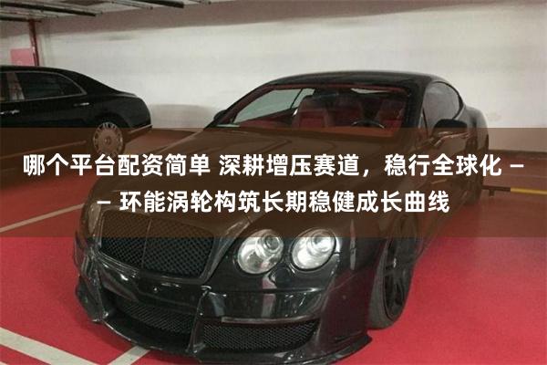 哪个平台配资简单 深耕增压赛道，稳行全球化 —— 环能涡轮构筑长期稳健成长曲线