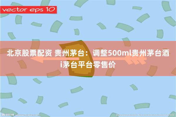 北京股票配资 贵州茅台：调整500ml贵州茅台酒i茅台平台零售价