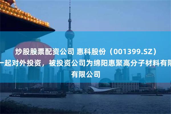 炒股股票配资公司 惠科股份（001399.SZ）新增一起对外投资，被投资公司为绵阳惠聚高分子材料有限公司