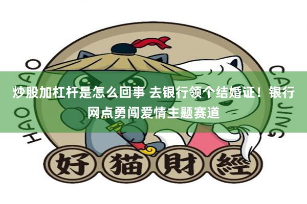 炒股加杠杆是怎么回事 去银行领个结婚证！银行网点勇闯爱情主题赛道
