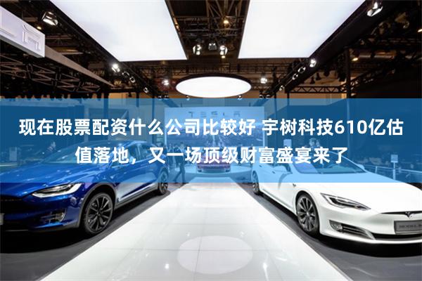现在股票配资什么公司比较好 宇树科技610亿估值落地，又一场顶级财富盛宴来了