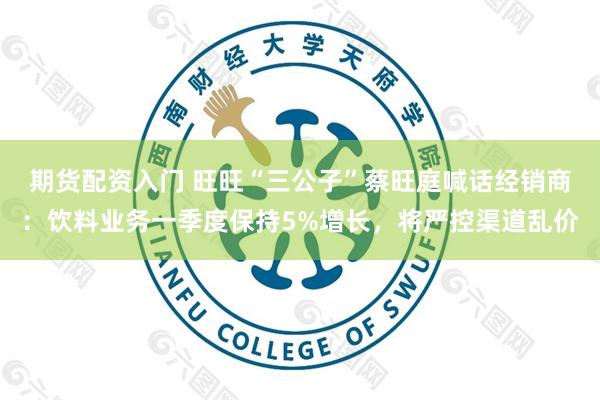 期货配资入门 旺旺“三公子”蔡旺庭喊话经销商：饮料业务一季度保持5%增长，将严控渠道乱价
