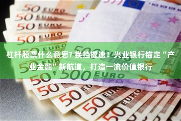 杠杆股票什么意思? 换挡提速！兴业银行锚定“产业金融”新航道，打造一流价值银行
