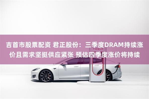 吉首市股票配资 君正股份：三季度DRAM持续涨价且需求坚挺供应紧张 预估四季度涨价将持续